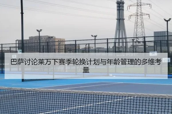巴萨讨论莱万下赛季轮换计划与年龄管理的多维考量