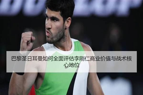 巴黎圣日耳曼如何全面评估李刚仁商业价值与战术核心地位