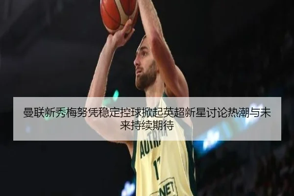曼联新秀梅努凭稳定控球掀起英超新星讨论热潮与未来持续期待